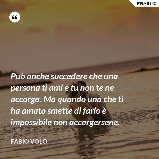 Può anche succedere che una persona ti ami e tu non te ne accorga. Ma quando una che ti ha amato smette di farlo è impossibile non accorgersene. - Fabio Volo