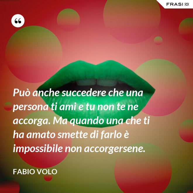 Può anche succedere che una persona ti ami e tu non te ne accorga. Ma quando una che ti ha amato smette di farlo è impossibile non accorgersene. - Fabio Volo