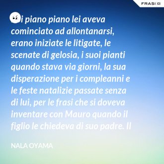 Poi piano piano lei aveva cominciato ad allontanarsi, erano iniziate le litigate, le scenate di gelosia, i suoi pianti quando stava via giorni, la sua disperazione per i compleanni e le feste natalizie passate senza di lui, per le frasi che si doveva inventare con Mauro quando il figlio le chiedeva di suo padre. Il suo lavoro gli dava grandi soddisfazioni, ma dall’altra parte stava distruggendo la sua vita famigliare. - Nala Oyama