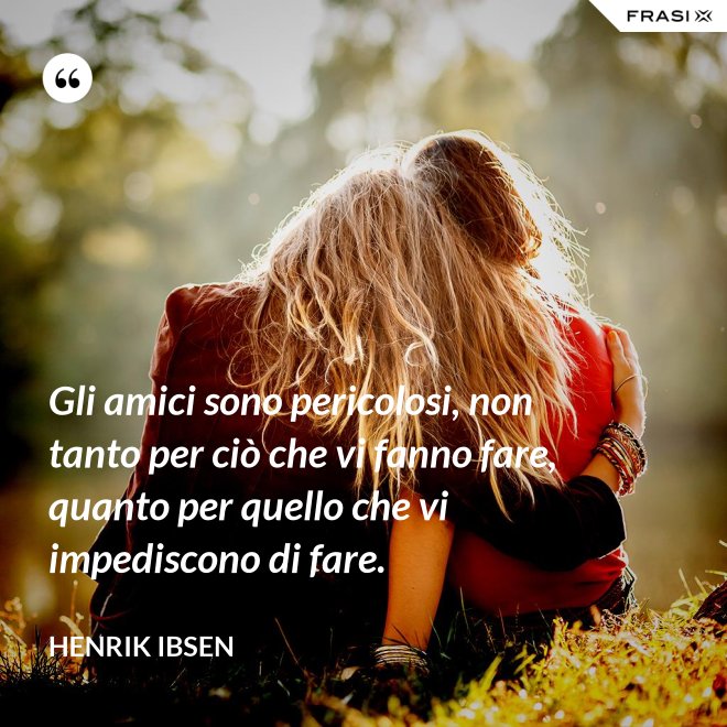 Gli amici sono pericolosi, non tanto per ciò che vi fanno fare, quanto per quello che vi impediscono di fare. - Henrik Ibsen