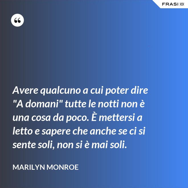 Avere qualcuno a cui poter dire "A domani" tutte le notti non è una cosa da poco. È mettersi a letto e sapere che anche se ci si sente soli, non si è mai soli. - Marilyn Monroe