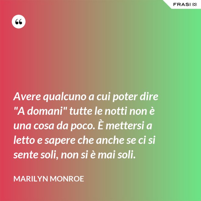 Avere qualcuno a cui poter dire "A domani" tutte le notti non è una cosa da poco. È mettersi a letto e sapere che anche se ci si sente soli, non si è mai soli. - Marilyn Monroe