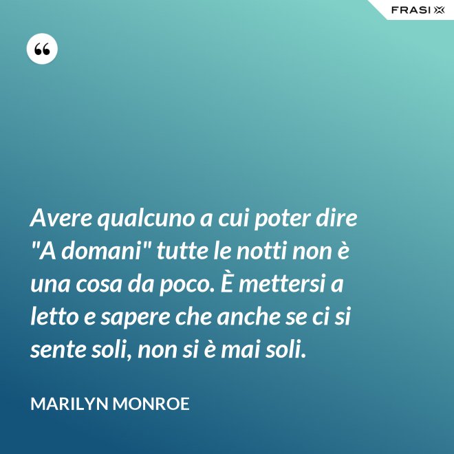 Avere qualcuno a cui poter dire "A domani" tutte le notti non è una cosa da poco. È mettersi a letto e sapere che anche se ci si sente soli, non si è mai soli. - Marilyn Monroe