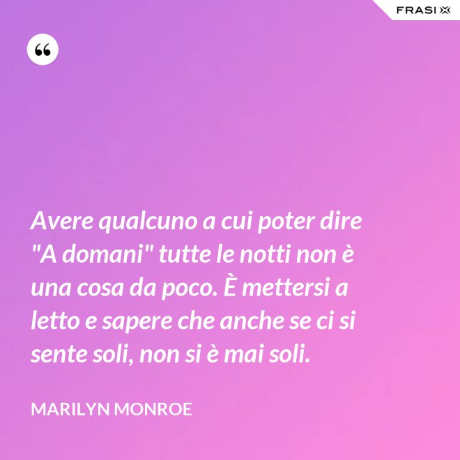 Avere qualcuno a cui poter dire "A domani" tutte le notti non è una cosa da poco. È mettersi a letto e sapere che anche se ci si sente soli, non si è mai soli. - Marilyn Monroe