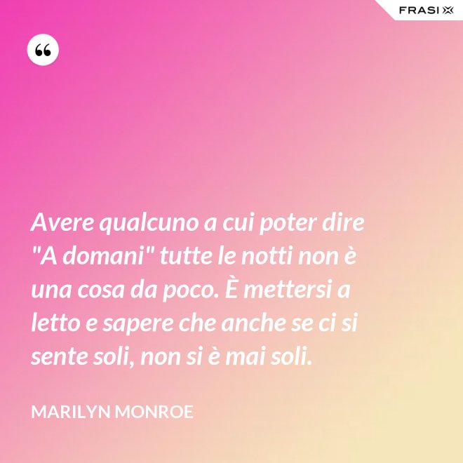 Avere qualcuno a cui poter dire "A domani" tutte le notti non è una cosa da poco. È mettersi a letto e sapere che anche se ci si sente soli, non si è mai soli. - Marilyn Monroe