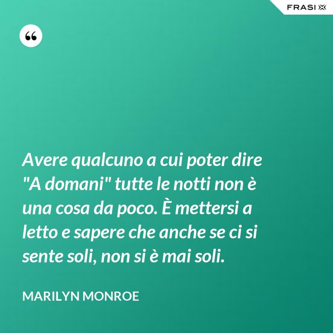 Avere qualcuno a cui poter dire "A domani" tutte le notti non è una cosa da poco. È mettersi a letto e sapere che anche se ci si sente soli, non si è mai soli. - Marilyn Monroe