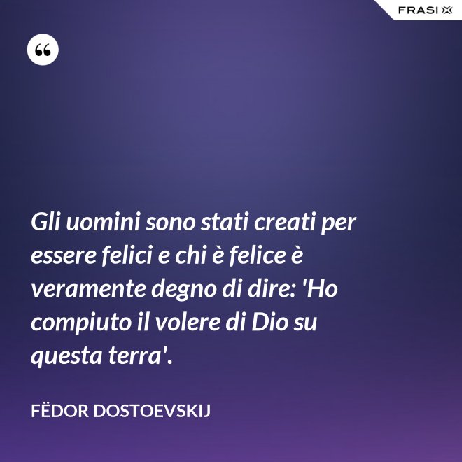 Gli uomini sono stati creati per essere felici e chi è felice è veramente degno di dire: 'Ho compiuto il volere di Dio su questa terra'. - Fëdor Dostoevskij