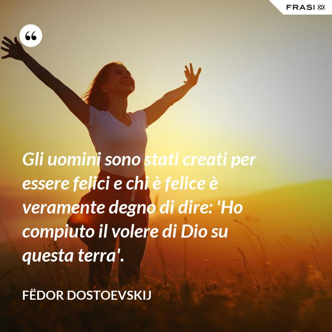 Gli uomini sono stati creati per essere felici e chi è felice è veramente degno di dire: 'Ho compiuto il volere di Dio su questa terra'. - Fëdor Dostoevskij