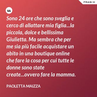 Sono 24 ore che sono sveglia e cerco di allattare mia figlia...la piccola, dolce e bellissima Giulietta. Ma sembra che per me sia più facile acquistare un abito in una boutique online che fare la cosa per cui tutte le donne sono state create...ovvero fare la mamma. - Paoletta Maizza