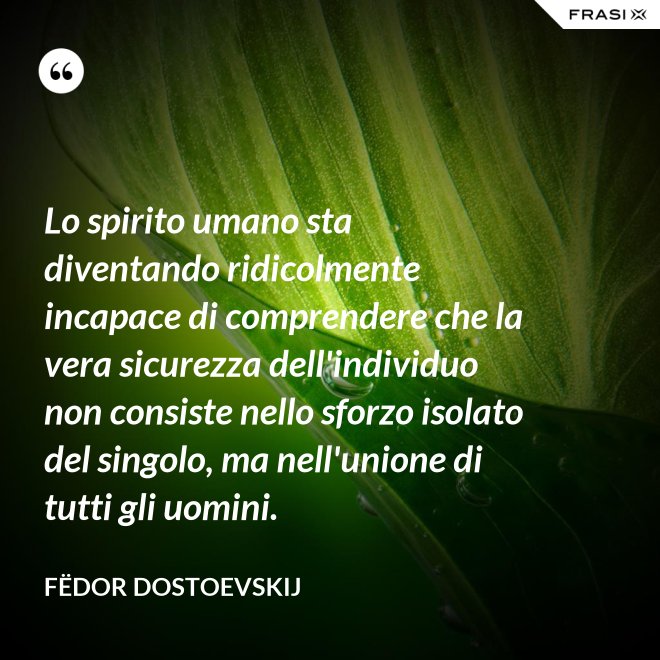 Lo spirito umano sta diventando ridicolmente incapace di comprendere che la vera sicurezza dell'individuo non consiste nello sforzo isolato del singolo, ma nell'unione di tutti gli uomini. - Fëdor Dostoevskij