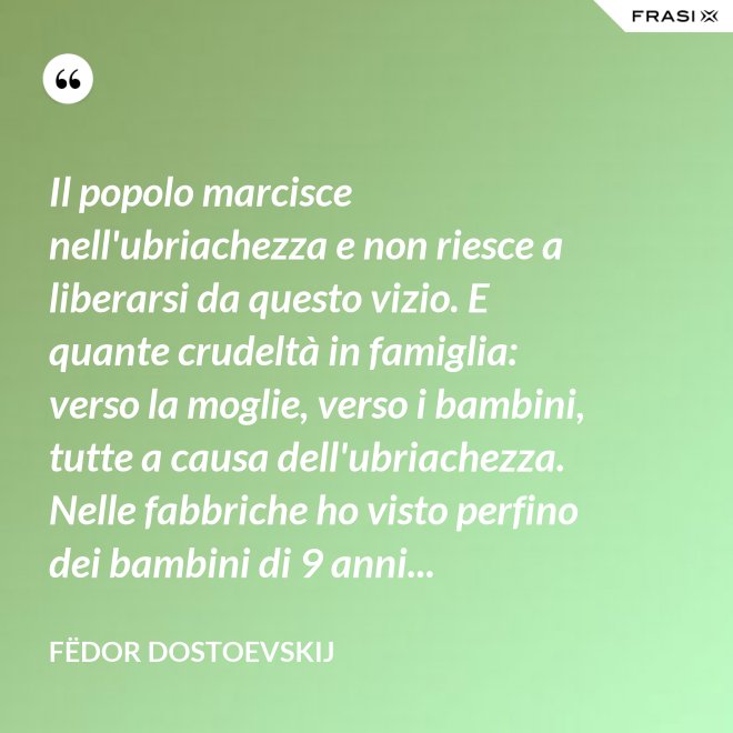 Il popolo marcisce nell'ubriachezza e non riesce a liberarsi da questo vizio. E quante crudeltà in famiglia: verso la moglie, verso i bambini, tutte a causa dell'ubriachezza. Nelle fabbriche ho visto perfino dei bambini di 9 anni... - Fëdor Dostoevskij