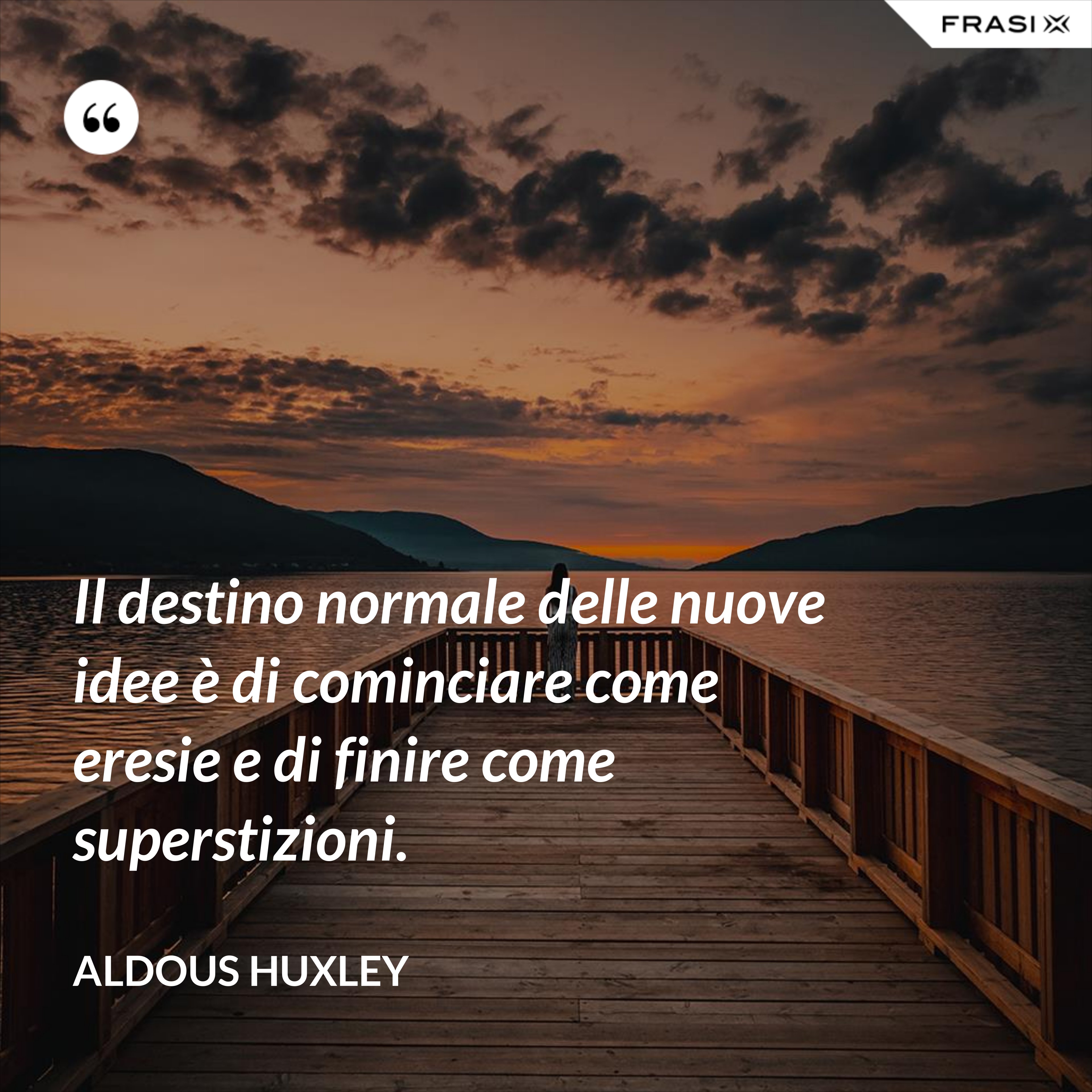 Il destino normale delle nuove idee è di cominciare come eresie e di finire come superstizioni. - Aldous Huxley