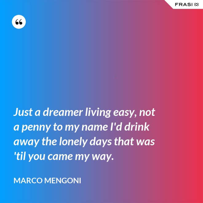 Just a dreamer living easy, not a penny to my name I'd drink away the lonely days that was 'til you came my way. - Marco Mengoni