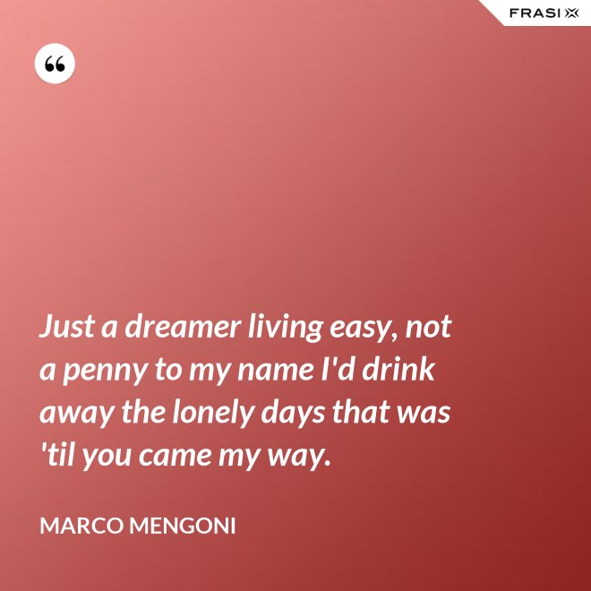 Just a dreamer living easy, not a penny to my name I'd drink away the lonely days that was 'til you came my way. - Marco Mengoni