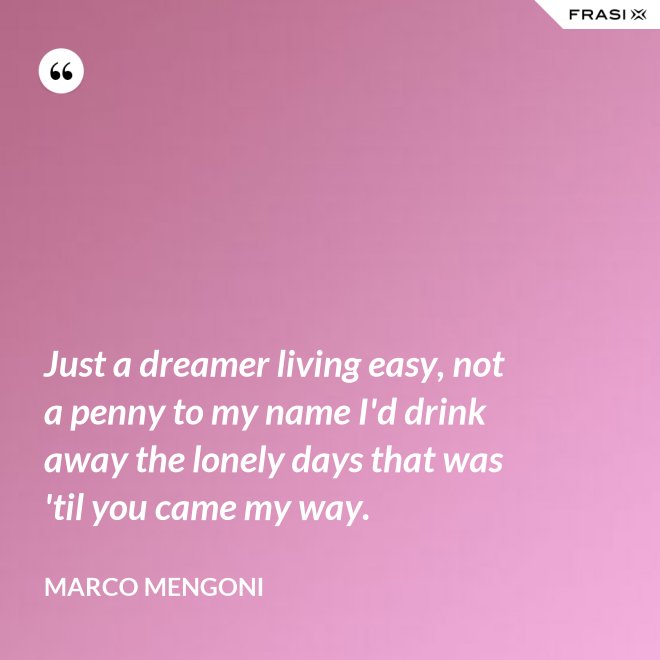 Just a dreamer living easy, not a penny to my name I'd drink away the lonely days that was 'til you came my way. - Marco Mengoni