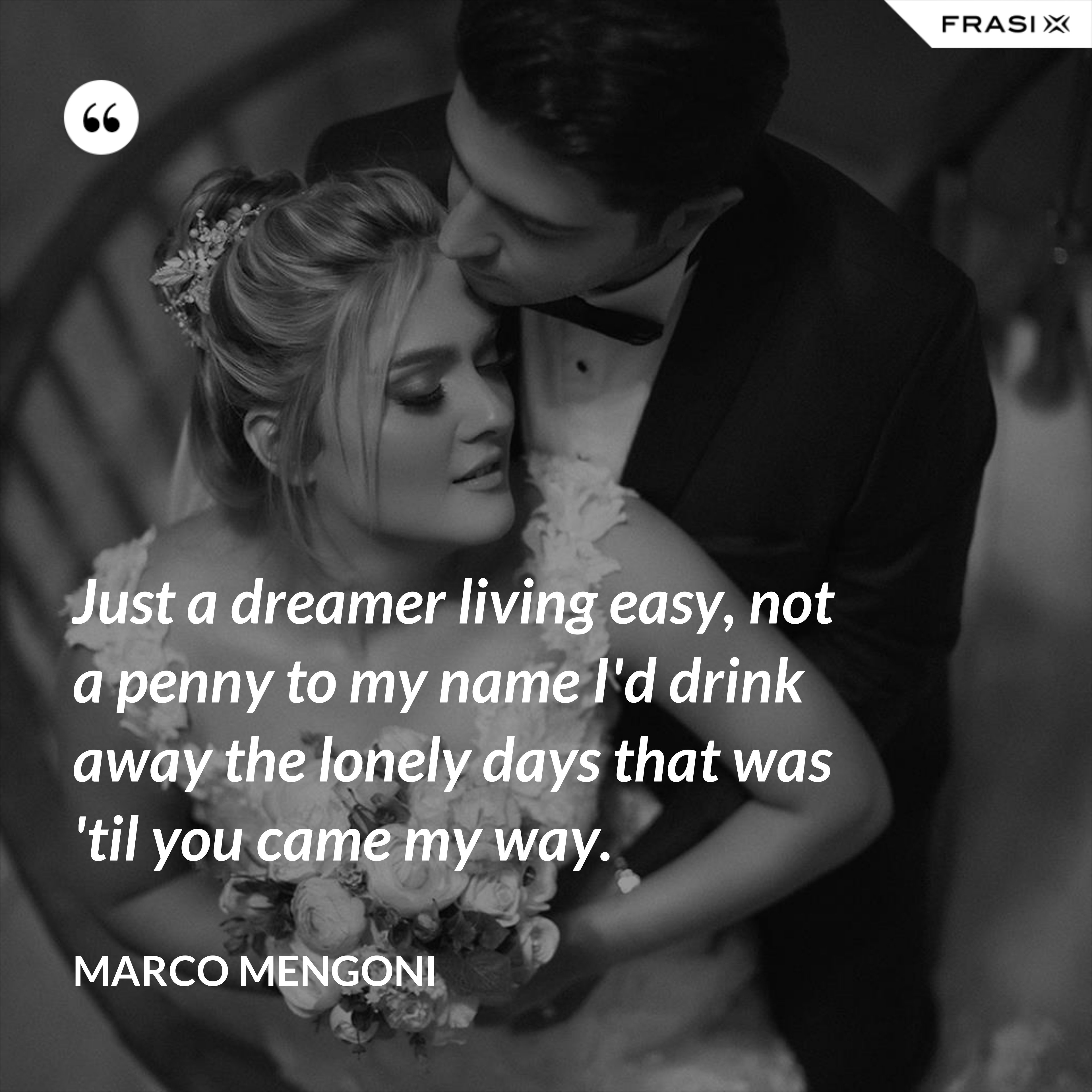 Just a dreamer living easy, not a penny to my name I'd drink away the lonely days that was 'til you came my way. - Marco Mengoni