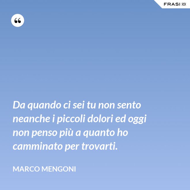 Da quando ci sei tu non sento neanche i piccoli dolori ed oggi non penso più a quanto ho camminato per trovarti. - Marco Mengoni