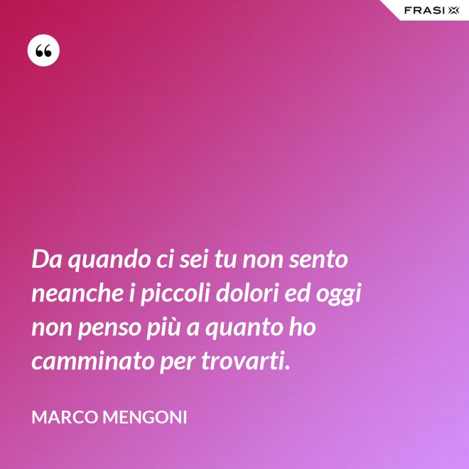 Da quando ci sei tu non sento neanche i piccoli dolori ed oggi non penso più a quanto ho camminato per trovarti. - Marco Mengoni