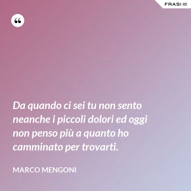 Da quando ci sei tu non sento neanche i piccoli dolori ed oggi non penso più a quanto ho camminato per trovarti. - Marco Mengoni