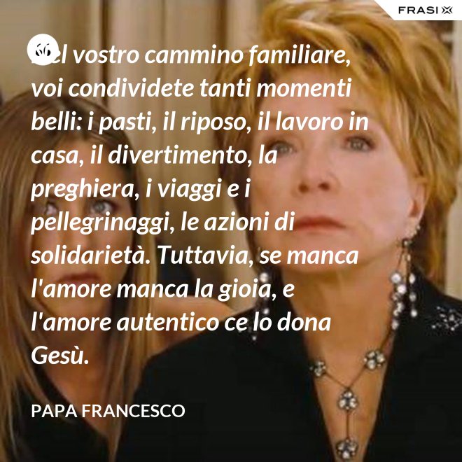 Nel vostro cammino familiare, voi condividete tanti momenti belli: i pasti, il riposo, il lavoro in casa, il divertimento, la preghiera, i viaggi e i pellegrinaggi, le azioni di solidarietà. Tuttavia, se manca l'amore manca la gioia, e l'amore autentico ce lo dona Gesù. - Papa Francesco