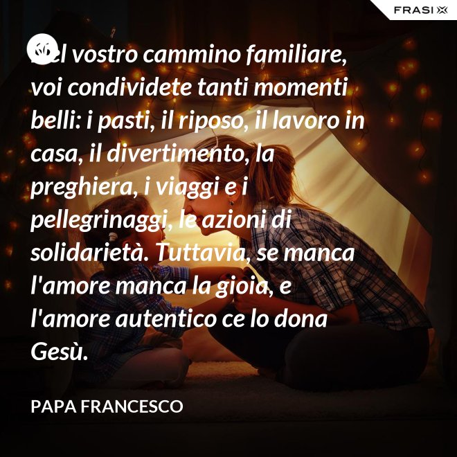 Nel vostro cammino familiare, voi condividete tanti momenti belli: i pasti, il riposo, il lavoro in casa, il divertimento, la preghiera, i viaggi e i pellegrinaggi, le azioni di solidarietà. Tuttavia, se manca l'amore manca la gioia, e l'amore autentico ce lo dona Gesù. - Papa Francesco