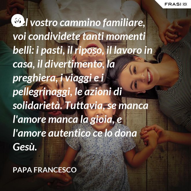 Nel vostro cammino familiare, voi condividete tanti momenti belli: i pasti, il riposo, il lavoro in casa, il divertimento, la preghiera, i viaggi e i pellegrinaggi, le azioni di solidarietà. Tuttavia, se manca l'amore manca la gioia, e l'amore autentico ce lo dona Gesù. - Papa Francesco