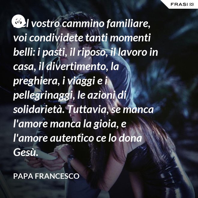 Nel vostro cammino familiare, voi condividete tanti momenti belli: i pasti, il riposo, il lavoro in casa, il divertimento, la preghiera, i viaggi e i pellegrinaggi, le azioni di solidarietà. Tuttavia, se manca l'amore manca la gioia, e l'amore autentico ce lo dona Gesù. - Papa Francesco