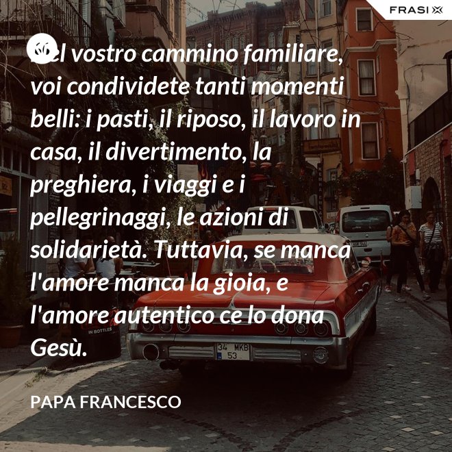 Nel vostro cammino familiare, voi condividete tanti momenti belli: i pasti, il riposo, il lavoro in casa, il divertimento, la preghiera, i viaggi e i pellegrinaggi, le azioni di solidarietà. Tuttavia, se manca l'amore manca la gioia, e l'amore autentico ce lo dona Gesù. - Papa Francesco