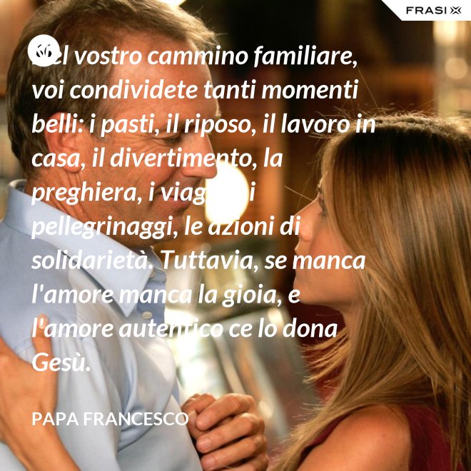 Nel vostro cammino familiare, voi condividete tanti momenti belli: i pasti, il riposo, il lavoro in casa, il divertimento, la preghiera, i viaggi e i pellegrinaggi, le azioni di solidarietà. Tuttavia, se manca l'amore manca la gioia, e l'amore autentico ce lo dona Gesù. - Papa Francesco