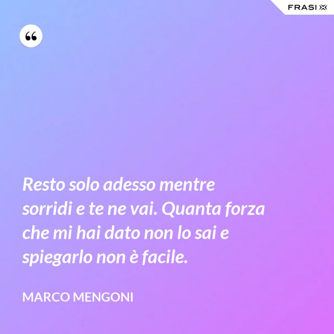 Resto solo adesso mentre sorridi e te ne vai. Quanta forza che mi hai dato non lo sai e spiegarlo non è facile. - Marco Mengoni