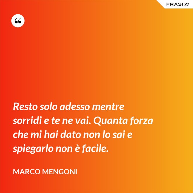 Resto solo adesso mentre sorridi e te ne vai. Quanta forza che mi hai dato non lo sai e spiegarlo non è facile. - Marco Mengoni