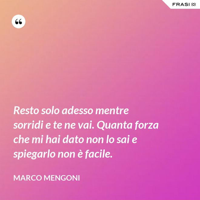 Resto solo adesso mentre sorridi e te ne vai. Quanta forza che mi hai dato non lo sai e spiegarlo non è facile. - Marco Mengoni