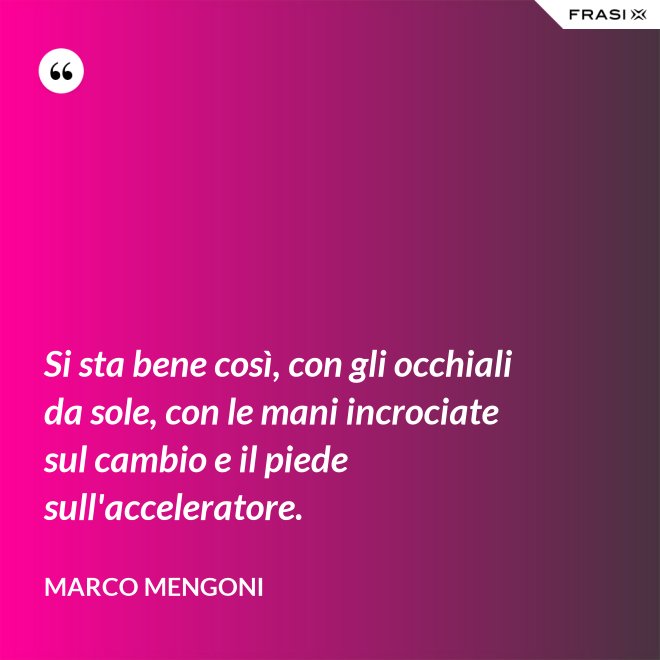 Si sta bene così, con gli occhiali da sole, con le mani incrociate sul cambio e il piede sull'acceleratore. - Marco Mengoni
