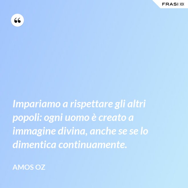 Impariamo a rispettare gli altri popoli: ogni uomo è creato a immagine divina, anche se se lo dimentica continuamente. - Amos Oz