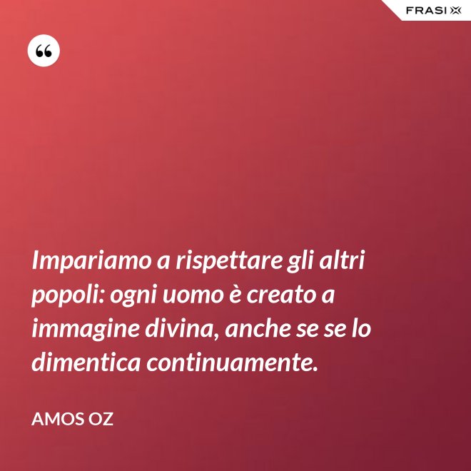 Impariamo a rispettare gli altri popoli: ogni uomo è creato a immagine divina, anche se se lo dimentica continuamente. - Amos Oz