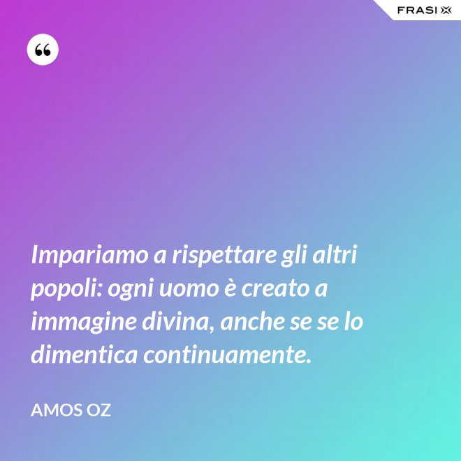 Impariamo a rispettare gli altri popoli: ogni uomo è creato a immagine divina, anche se se lo dimentica continuamente. - Amos Oz