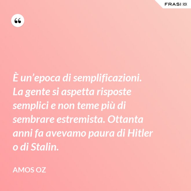 È un’epoca di semplificazioni. La gente si aspetta risposte semplici e non teme più di sembrare estremista. Ottanta anni fa avevamo paura di Hitler o di Stalin. - Amos Oz