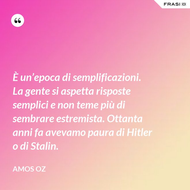 È un’epoca di semplificazioni. La gente si aspetta risposte semplici e non teme più di sembrare estremista. Ottanta anni fa avevamo paura di Hitler o di Stalin. - Amos Oz