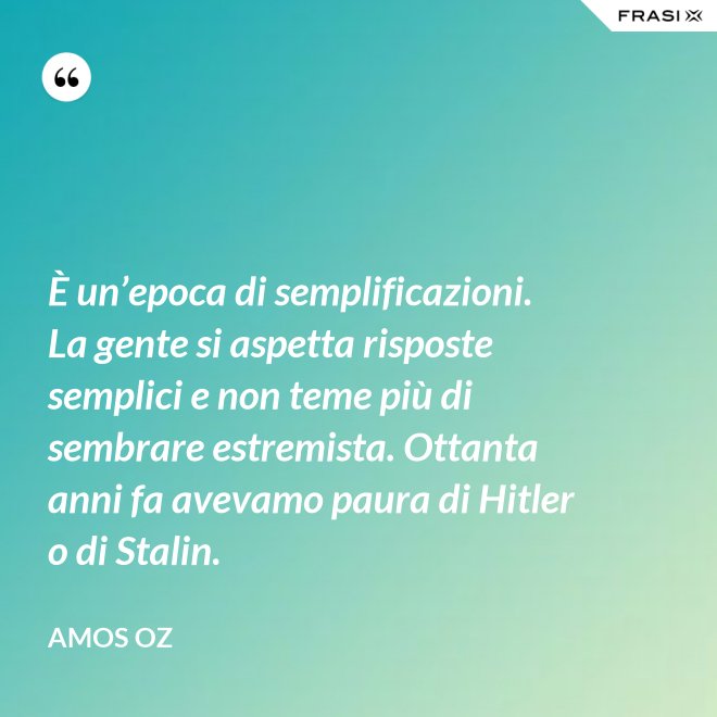 È un’epoca di semplificazioni. La gente si aspetta risposte semplici e non teme più di sembrare estremista. Ottanta anni fa avevamo paura di Hitler o di Stalin. - Amos Oz