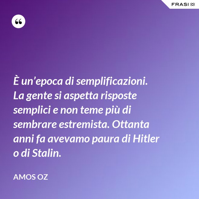 È un’epoca di semplificazioni. La gente si aspetta risposte semplici e non teme più di sembrare estremista. Ottanta anni fa avevamo paura di Hitler o di Stalin. - Amos Oz