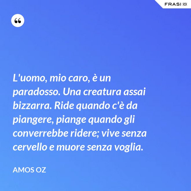 L'uomo, mio caro, è un paradosso. Una creatura assai bizzarra. Ride quando c'è da piangere, piange quando gli converrebbe ridere; vive senza cervello e muore senza voglia. - Amos Oz