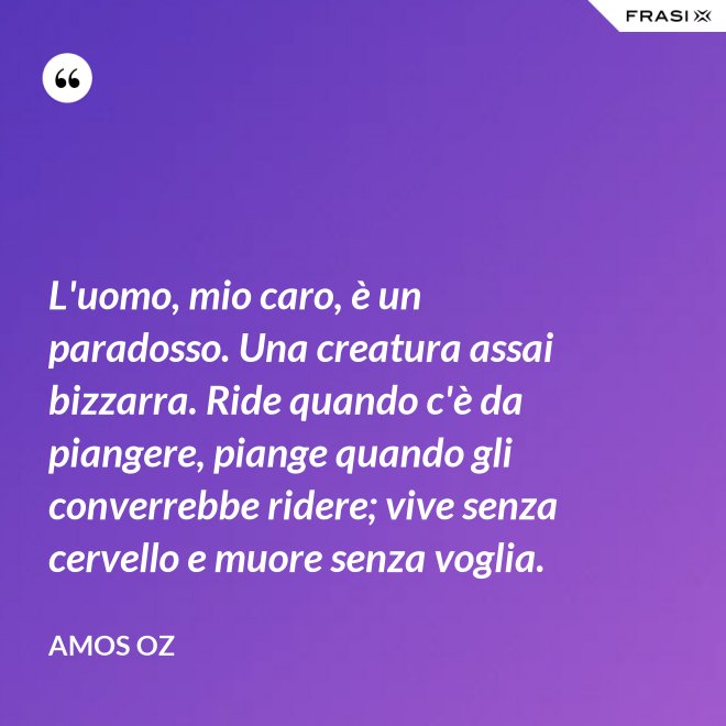 L'uomo, mio caro, è un paradosso. Una creatura assai bizzarra. Ride quando c'è da piangere, piange quando gli converrebbe ridere; vive senza cervello e muore senza voglia. - Amos Oz