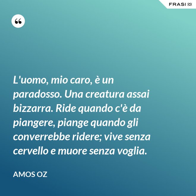 L'uomo, mio caro, è un paradosso. Una creatura assai bizzarra. Ride quando c'è da piangere, piange quando gli converrebbe ridere; vive senza cervello e muore senza voglia. - Amos Oz