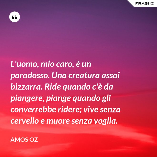 L'uomo, mio caro, è un paradosso. Una creatura assai bizzarra. Ride quando c'è da piangere, piange quando gli converrebbe ridere; vive senza cervello e muore senza voglia. - Amos Oz
