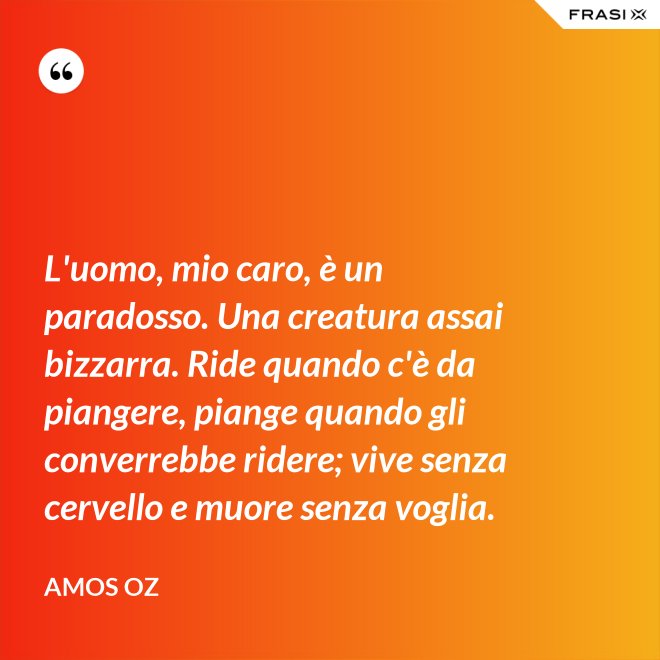 L'uomo, mio caro, è un paradosso. Una creatura assai bizzarra. Ride quando c'è da piangere, piange quando gli converrebbe ridere; vive senza cervello e muore senza voglia. - Amos Oz