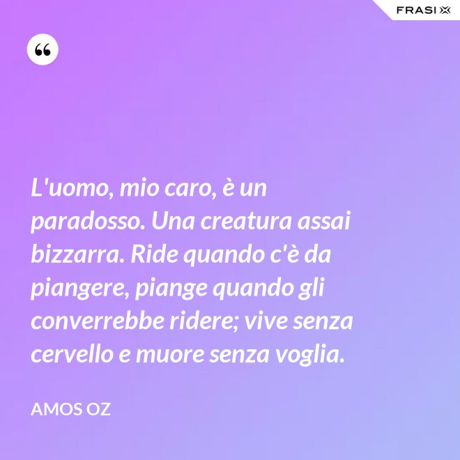 L'uomo, mio caro, è un paradosso. Una creatura assai bizzarra. Ride quando c'è da piangere, piange quando gli converrebbe ridere; vive senza cervello e muore senza voglia. - Amos Oz