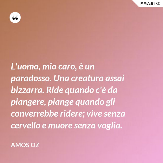 L'uomo, mio caro, è un paradosso. Una creatura assai bizzarra. Ride quando c'è da piangere, piange quando gli converrebbe ridere; vive senza cervello e muore senza voglia. - Amos Oz