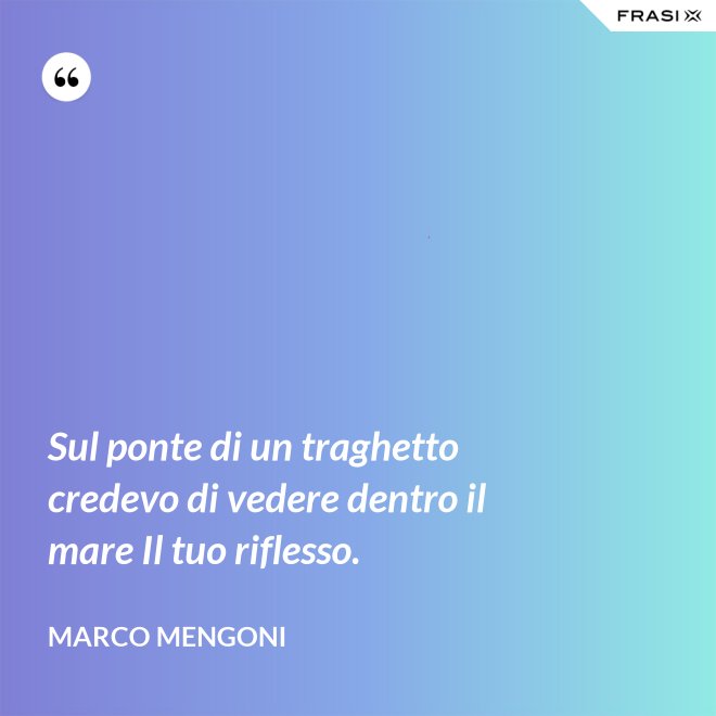 Sul ponte di un traghetto credevo di vedere dentro il mare Il tuo riflesso. - Marco Mengoni