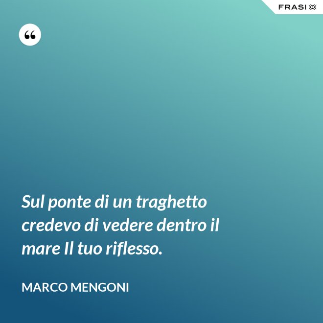 Sul ponte di un traghetto credevo di vedere dentro il mare Il tuo riflesso. - Marco Mengoni