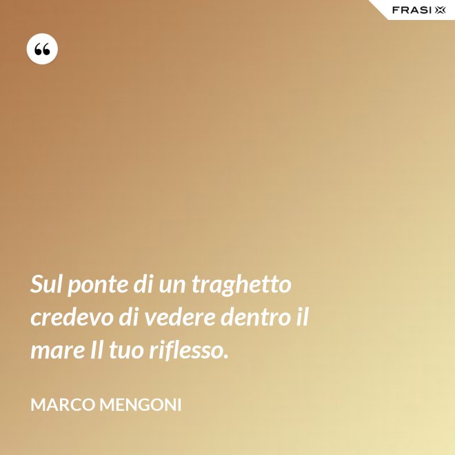 Sul ponte di un traghetto credevo di vedere dentro il mare Il tuo riflesso. - Marco Mengoni